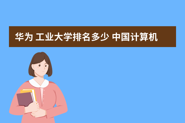 华为 工业大学排名多少 中国计算机类大学排名前十？
